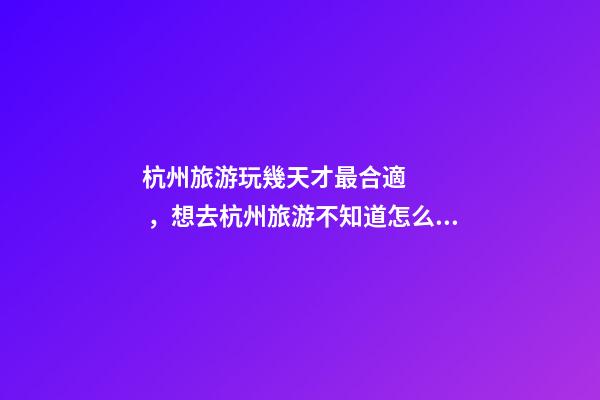 杭州旅游玩幾天才最合適，想去杭州旅游不知道怎么安排行程？具體看這篇攻略